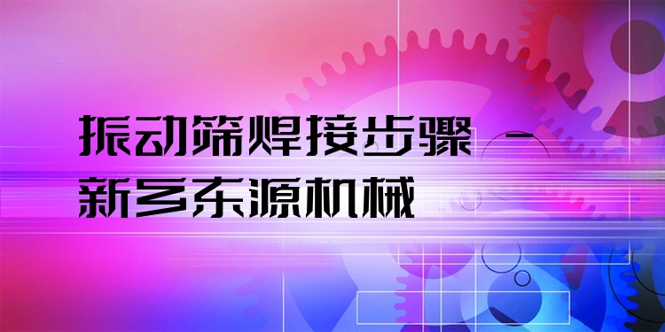 振動篩焊接步驟 - 新鄉(xiāng)東源機(jī)械